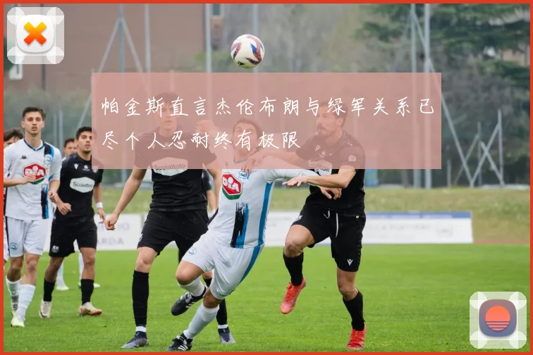 帕金斯直言杰伦布朗与绿军关系已尽个人忍耐终有极限