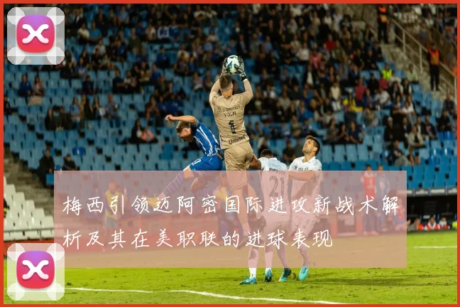 梅西引领迈阿密国际进攻新战术解析及其在美职联的进球表现