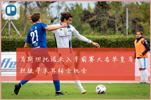 马斯坦托诺未入季前赛大名单皇马积极寻求其转会机会