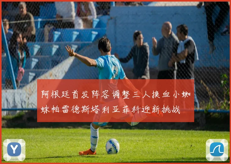 阿根廷首发阵容调整三人换血小蜘蛛帕雷德斯塔利亚菲科迎新挑战