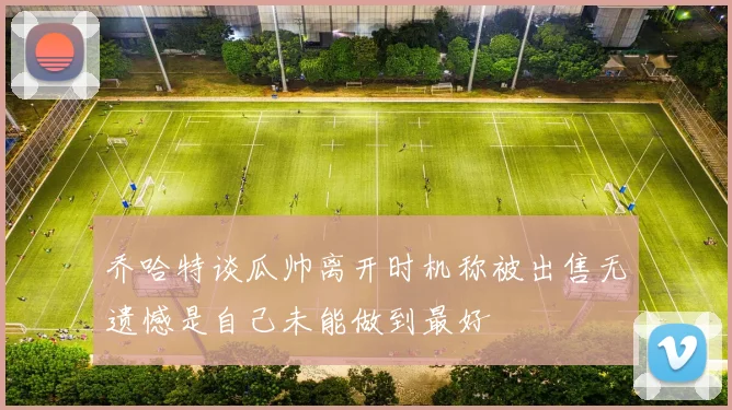 乔哈特谈瓜帅离开时机称被出售无遗憾是自己未能做到最好