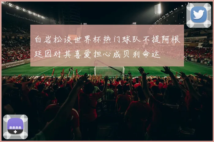 白岩松谈世界杯热门球队不提阿根廷因对其喜爱担心成贝利命运