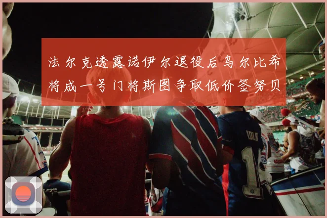 法尔克透露诺伊尔退役后乌尔比希将成一号门将斯图争取低价签努贝尔