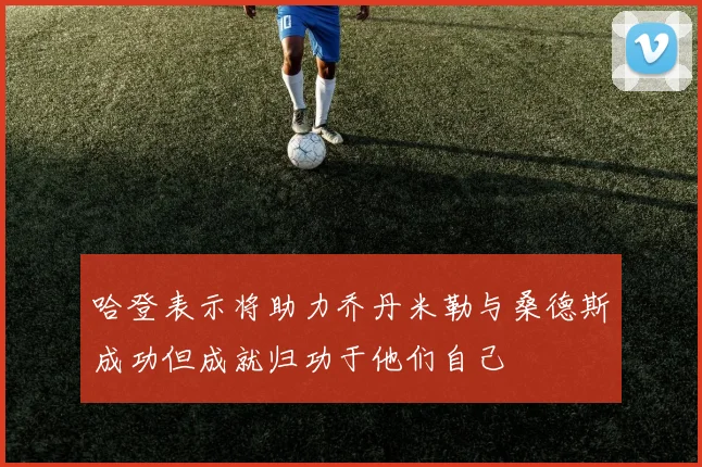 哈登表示将助力乔丹米勒与桑德斯成功但成就归功于他们自己
