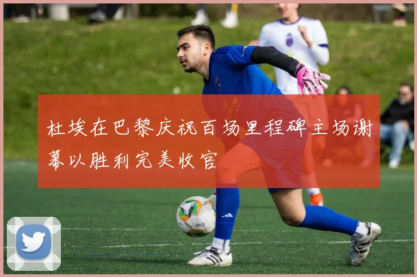 杜埃在巴黎庆祝百场里程碑主场谢幕以胜利完美收官