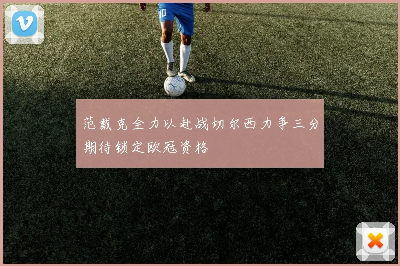 范戴克全力以赴战切尔西力争三分期待锁定欧冠资格