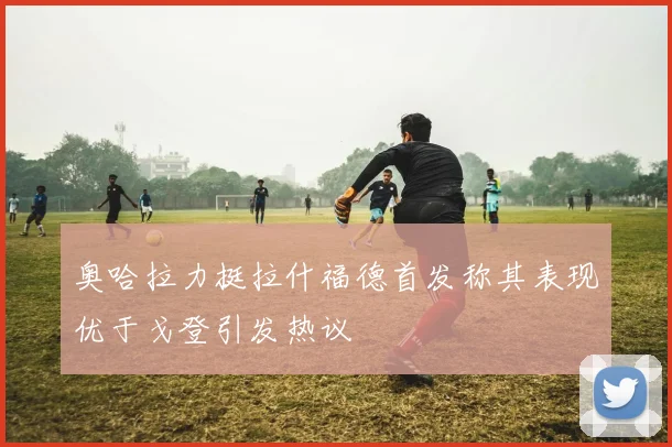 奥哈拉力挺拉什福德首发称其表现优于戈登引发热议