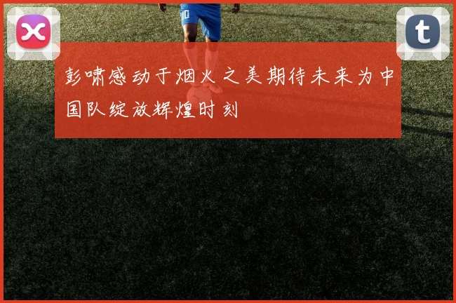 彭啸感动于烟火之美期待未来为中国队绽放辉煌时刻