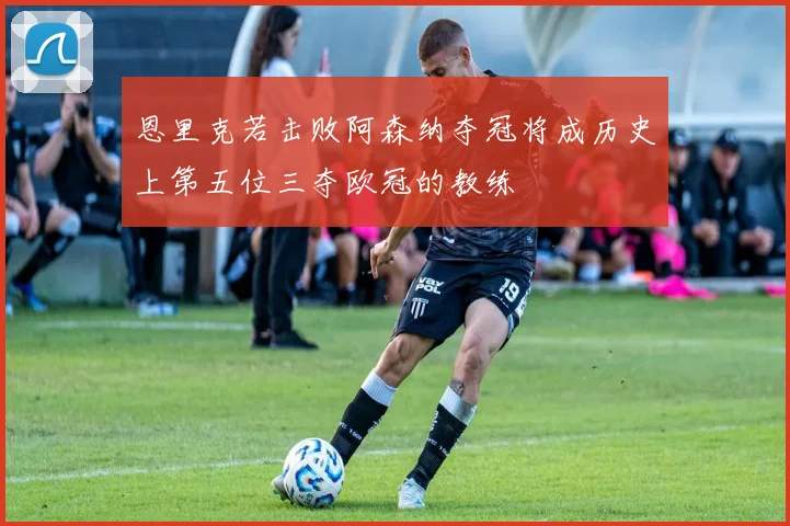恩里克若击败阿森纳夺冠将成历史上第五位三夺欧冠的教练