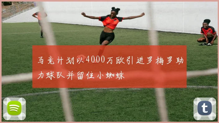马竞计划以4000万欧引进罗梅罗助力球队并留住小蜘蛛