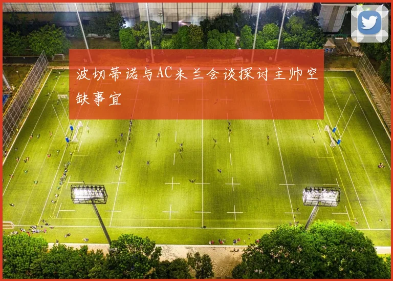 波切蒂诺与AC米兰会谈探讨主帅空缺事宜